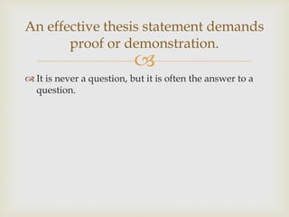 
 It is never a question, but it is often the answer to a
question.
An effective thesis statement demands
proof or demonstration.
 