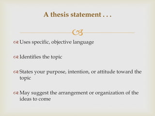 
 Uses specific, objective language
 Identifies the topic
 States your purpose, intention, or attitude toward the
topic
 May suggest the arrangement or organization of the
ideas to come
A thesis statement . . .
 
