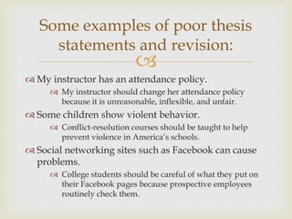 
 My instructor has an attendance policy.
 My instructor should change her attendance policy
because it is unreasonable, inflexible, and unfair.
 Some children show violent behavior.
 Conflict-resolution courses should be taught to help
prevent violence in America’s schools.
 Social networking sites such as Facebook can cause
problems.
 College students should be careful of what they put on
their Facebook pages because prospective employees
routinely check them.
Some examples of poor thesis
statements and revision:
 