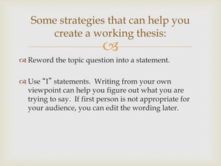 
 Reword the topic question into a statement.
 Use “I” statements. Writing from your own
viewpoint can help you figure out what you are
trying to say. If first person is not appropriate for
your audience, you can edit the wording later.
Some strategies that can help you
create a working thesis:
 
