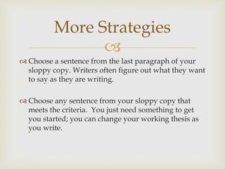 
 Choose a sentence from the last paragraph of your
sloppy copy. Writers often figure out what they want
to say as they are writing.
 Choose any sentence from your sloppy copy that
meets the criteria. You just need something to get
you started; you can change your working thesis as
you write.
More Strategies
 