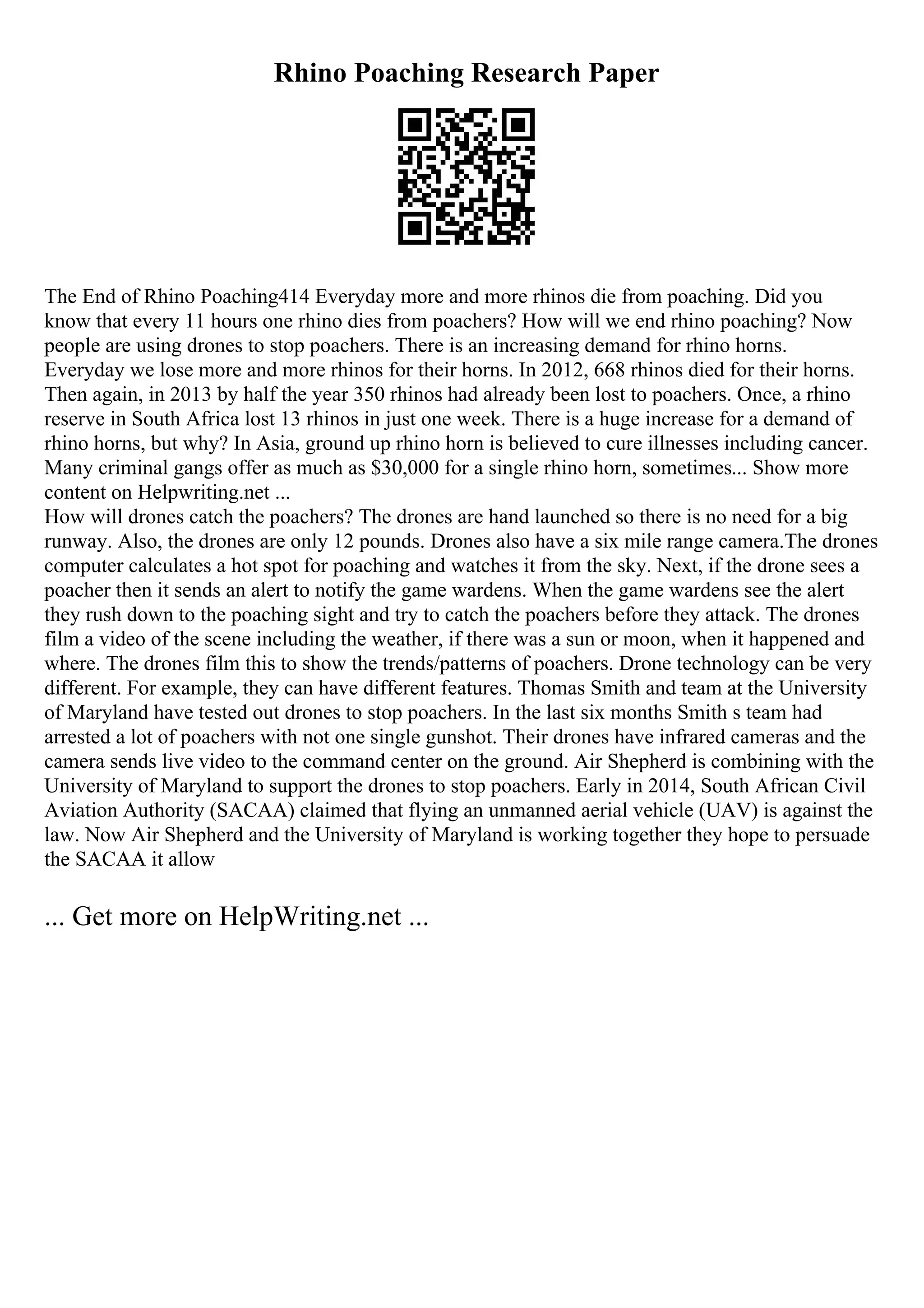 Rhino Poaching Research Paper
The End of Rhino Poaching414 Everyday more and more rhinos die from poaching. Did you
know that every 11 hours one rhino dies from poachers? How will we end rhino poaching? Now
people are using drones to stop poachers. There is an increasing demand for rhino horns.
Everyday we lose more and more rhinos for their horns. In 2012, 668 rhinos died for their horns.
Then again, in 2013 by half the year 350 rhinos had already been lost to poachers. Once, a rhino
reserve in South Africa lost 13 rhinos in just one week. There is a huge increase for a demand of
rhino horns, but why? In Asia, ground up rhino horn is believed to cure illnesses including cancer.
Many criminal gangs offer as much as $30,000 for a single rhino horn, sometimes... Show more
content on Helpwriting.net ...
How will drones catch the poachers? The drones are hand launched so there is no need for a big
runway. Also, the drones are only 12 pounds. Drones also have a six mile range camera.The drones
computer calculates a hot spot for poaching and watches it from the sky. Next, if the drone sees a
poacher then it sends an alert to notify the game wardens. When the game wardens see the alert
they rush down to the poaching sight and try to catch the poachers before they attack. The drones
film a video of the scene including the weather, if there was a sun or moon, when it happened and
where. The drones film this to show the trends/patterns of poachers. Drone technology can be very
different. For example, they can have different features. Thomas Smith and team at the University
of Maryland have tested out drones to stop poachers. In the last six months Smith s team had
arrested a lot of poachers with not one single gunshot. Their drones have infrared cameras and the
camera sends live video to the command center on the ground. Air Shepherd is combining with the
University of Maryland to support the drones to stop poachers. Early in 2014, South African Civil
Aviation Authority (SACAA) claimed that flying an unmanned aerial vehicle (UAV) is against the
law. Now Air Shepherd and the University of Maryland is working together they hope to persuade
the SACAA it allow
... Get more on HelpWriting.net ...
 