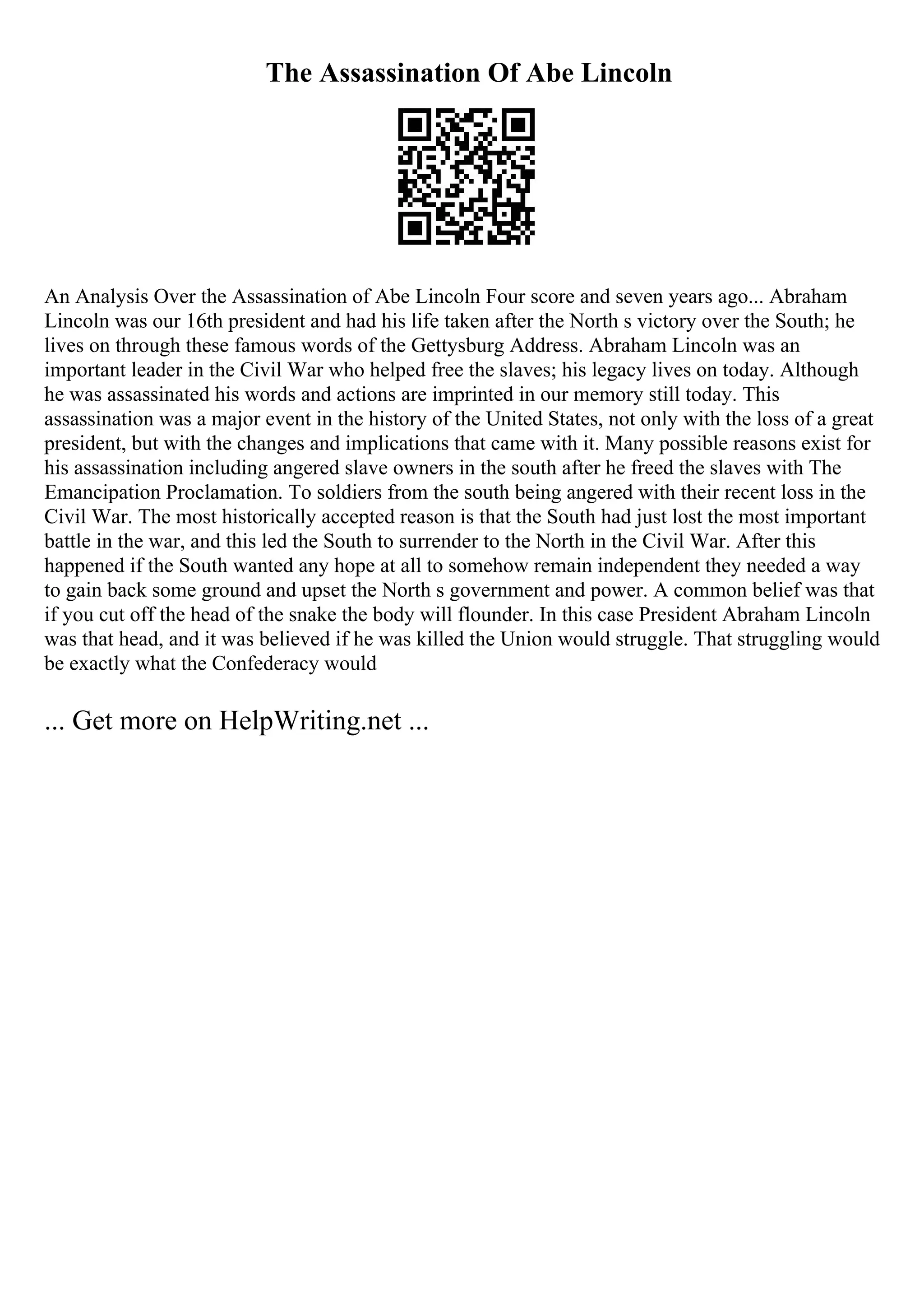 The Assassination Of Abe Lincoln
An Analysis Over the Assassination of Abe Lincoln Four score and seven years ago... Abraham
Lincoln was our 16th president and had his life taken after the North s victory over the South; he
lives on through these famous words of the Gettysburg Address. Abraham Lincoln was an
important leader in the Civil War who helped free the slaves; his legacy lives on today. Although
he was assassinated his words and actions are imprinted in our memory still today. This
assassination was a major event in the history of the United States, not only with the loss of a great
president, but with the changes and implications that came with it. Many possible reasons exist for
his assassination including angered slave owners in the south after he freed the slaves with The
Emancipation Proclamation. To soldiers from the south being angered with their recent loss in the
Civil War. The most historically accepted reason is that the South had just lost the most important
battle in the war, and this led the South to surrender to the North in the Civil War. After this
happened if the South wanted any hope at all to somehow remain independent they needed a way
to gain back some ground and upset the North s government and power. A common belief was that
if you cut off the head of the snake the body will flounder. In this case President Abraham Lincoln
was that head, and it was believed if he was killed the Union would struggle. That struggling would
be exactly what the Confederacy would
... Get more on HelpWriting.net ...
 