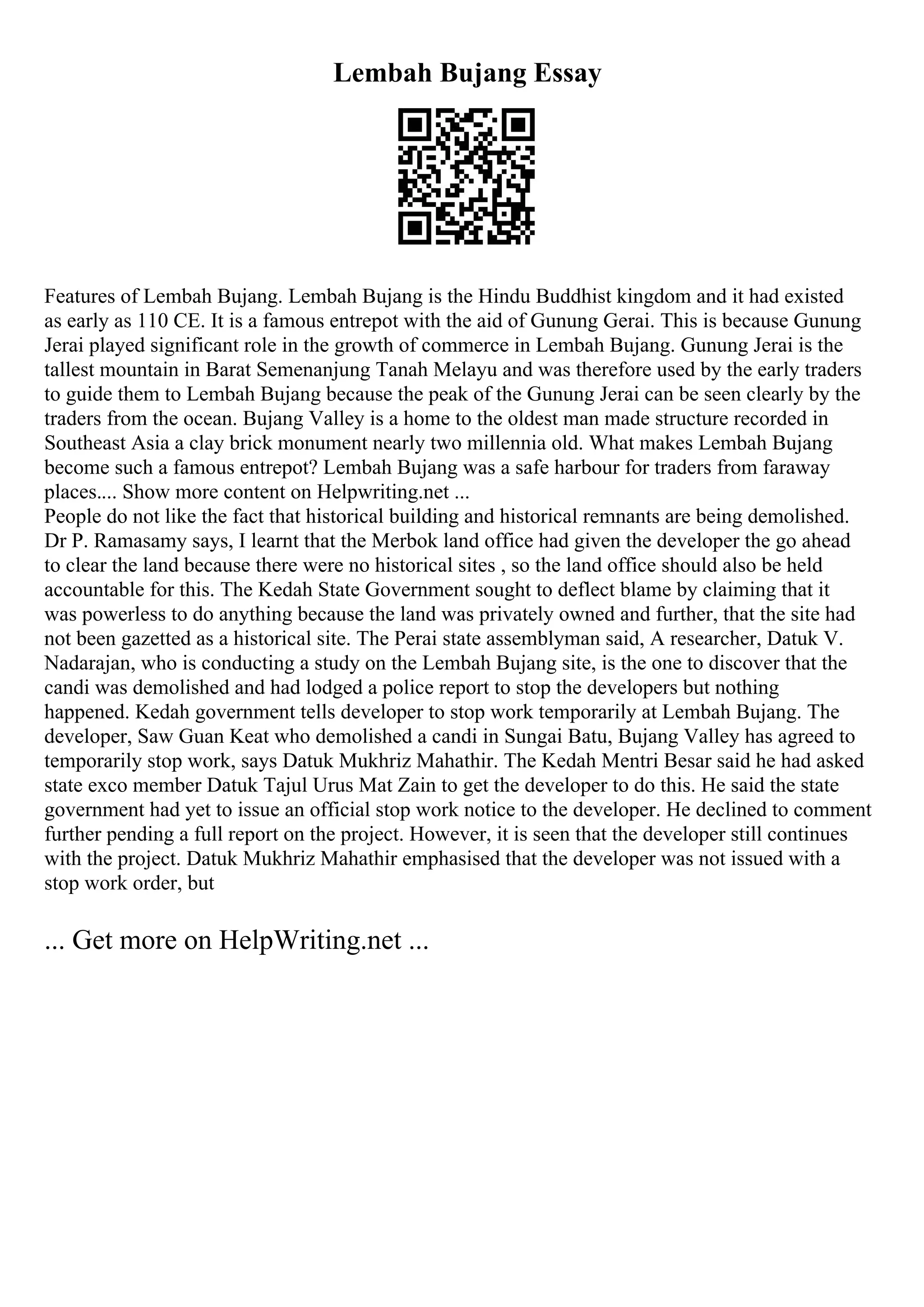 Lembah Bujang Essay
Features of Lembah Bujang. Lembah Bujang is the Hindu Buddhist kingdom and it had existed
as early as 110 CE. It is a famous entrepot with the aid of Gunung Gerai. This is because Gunung
Jerai played significant role in the growth of commerce in Lembah Bujang. Gunung Jerai is the
tallest mountain in Barat Semenanjung Tanah Melayu and was therefore used by the early traders
to guide them to Lembah Bujang because the peak of the Gunung Jerai can be seen clearly by the
traders from the ocean. Bujang Valley is a home to the oldest man made structure recorded in
Southeast Asia a clay brick monument nearly two millennia old. What makes Lembah Bujang
become such a famous entrepot? Lembah Bujang was a safe harbour for traders from faraway
places.... Show more content on Helpwriting.net ...
People do not like the fact that historical building and historical remnants are being demolished.
Dr P. Ramasamy says, I learnt that the Merbok land office had given the developer the go ahead
to clear the land because there were no historical sites , so the land office should also be held
accountable for this. The Kedah State Government sought to deflect blame by claiming that it
was powerless to do anything because the land was privately owned and further, that the site had
not been gazetted as a historical site. The Perai state assemblyman said, A researcher, Datuk V.
Nadarajan, who is conducting a study on the Lembah Bujang site, is the one to discover that the
candi was demolished and had lodged a police report to stop the developers but nothing
happened. Kedah government tells developer to stop work temporarily at Lembah Bujang. The
developer, Saw Guan Keat who demolished a candi in Sungai Batu, Bujang Valley has agreed to
temporarily stop work, says Datuk Mukhriz Mahathir. The Kedah Mentri Besar said he had asked
state exco member Datuk Tajul Urus Mat Zain to get the developer to do this. He said the state
government had yet to issue an official stop work notice to the developer. He declined to comment
further pending a full report on the project. However, it is seen that the developer still continues
with the project. Datuk Mukhriz Mahathir emphasised that the developer was not issued with a
stop work order, but
... Get more on HelpWriting.net ...
 