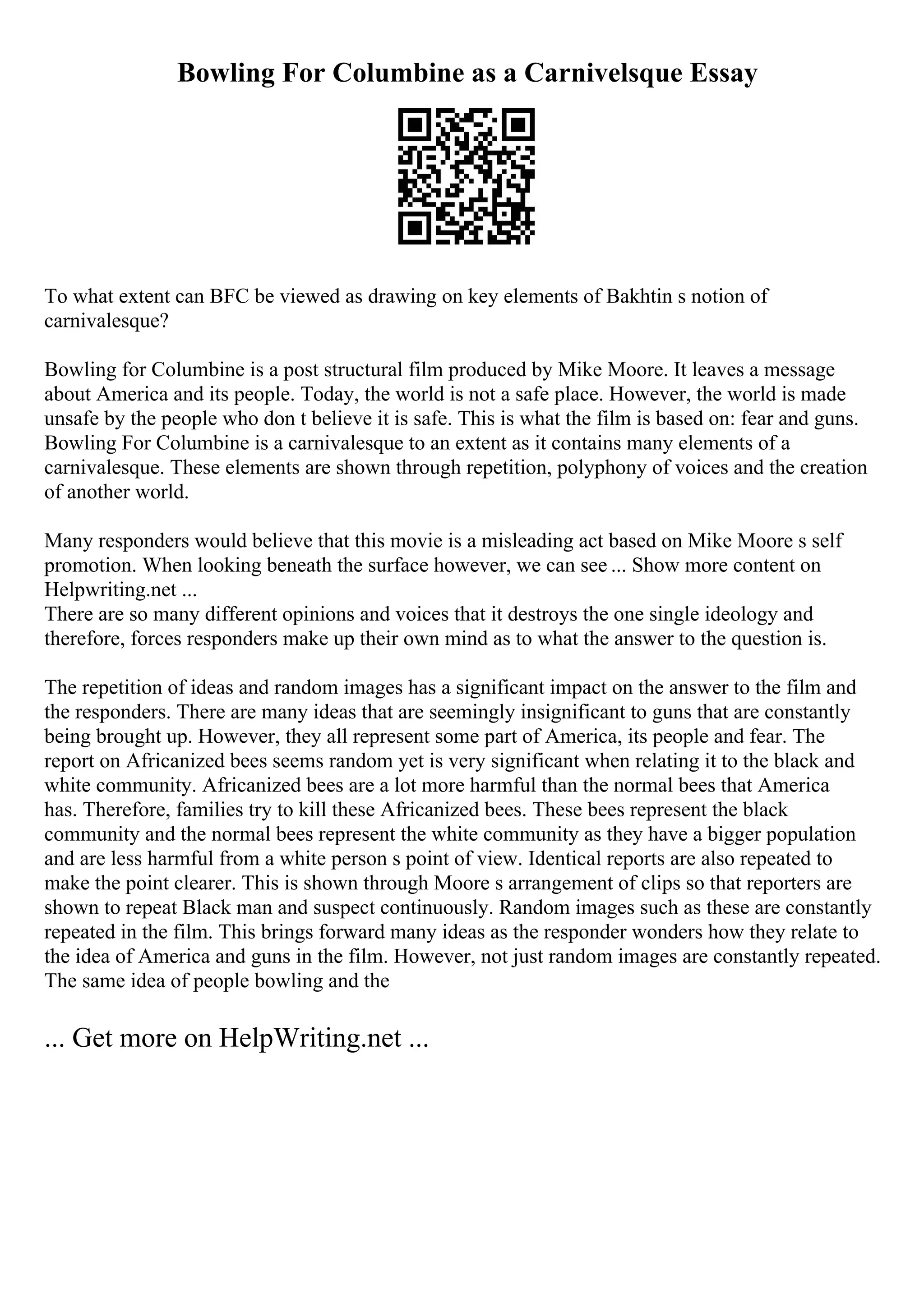 Bowling For Columbine as a Carnivelsque Essay
To what extent can BFC be viewed as drawing on key elements of Bakhtin s notion of
carnivalesque?
Bowling for Columbine is a post structural film produced by Mike Moore. It leaves a message
about America and its people. Today, the world is not a safe place. However, the world is made
unsafe by the people who don t believe it is safe. This is what the film is based on: fear and guns.
Bowling For Columbine is a carnivalesque to an extent as it contains many elements of a
carnivalesque. These elements are shown through repetition, polyphony of voices and the creation
of another world.
Many responders would believe that this movie is a misleading act based on Mike Moore s self
promotion. When looking beneath the surface however, we can see ... Show more content on
Helpwriting.net ...
There are so many different opinions and voices that it destroys the one single ideology and
therefore, forces responders make up their own mind as to what the answer to the question is.
The repetition of ideas and random images has a significant impact on the answer to the film and
the responders. There are many ideas that are seemingly insignificant to guns that are constantly
being brought up. However, they all represent some part of America, its people and fear. The
report on Africanized bees seems random yet is very significant when relating it to the black and
white community. Africanized bees are a lot more harmful than the normal bees that America
has. Therefore, families try to kill these Africanized bees. These bees represent the black
community and the normal bees represent the white community as they have a bigger population
and are less harmful from a white person s point of view. Identical reports are also repeated to
make the point clearer. This is shown through Moore s arrangement of clips so that reporters are
shown to repeat Black man and suspect continuously. Random images such as these are constantly
repeated in the film. This brings forward many ideas as the responder wonders how they relate to
the idea of America and guns in the film. However, not just random images are constantly repeated.
The same idea of people bowling and the
... Get more on HelpWriting.net ...
 