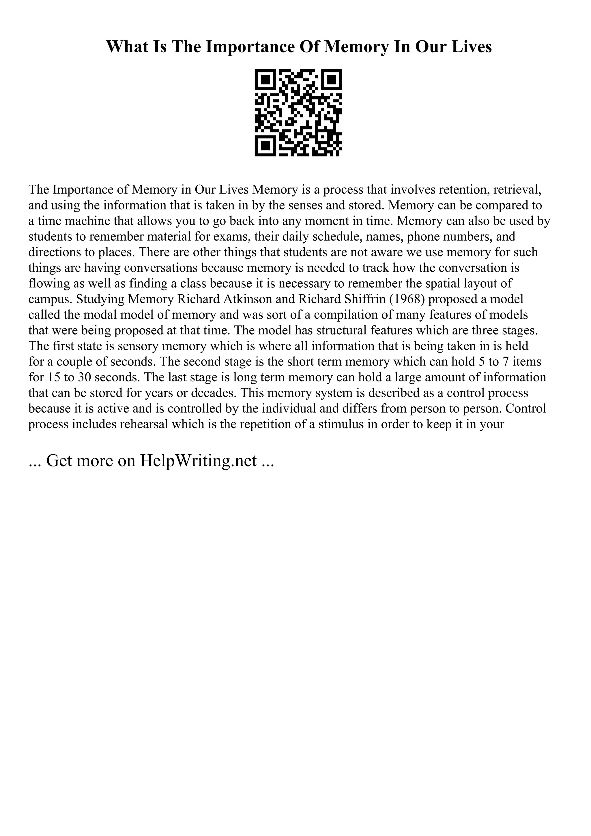What Is The Importance Of Memory In Our Lives
The Importance of Memory in Our Lives Memory is a process that involves retention, retrieval,
and using the information that is taken in by the senses and stored. Memory can be compared to
a time machine that allows you to go back into any moment in time. Memory can also be used by
students to remember material for exams, their daily schedule, names, phone numbers, and
directions to places. There are other things that students are not aware we use memory for such
things are having conversations because memory is needed to track how the conversation is
flowing as well as finding a class because it is necessary to remember the spatial layout of
campus. Studying Memory Richard Atkinson and Richard Shiffrin (1968) proposed a model
called the modal model of memory and was sort of a compilation of many features of models
that were being proposed at that time. The model has structural features which are three stages.
The first state is sensory memory which is where all information that is being taken in is held
for a couple of seconds. The second stage is the short term memory which can hold 5 to 7 items
for 15 to 30 seconds. The last stage is long term memory can hold a large amount of information
that can be stored for years or decades. This memory system is described as a control process
because it is active and is controlled by the individual and differs from person to person. Control
process includes rehearsal which is the repetition of a stimulus in order to keep it in your
... Get more on HelpWriting.net ...
 