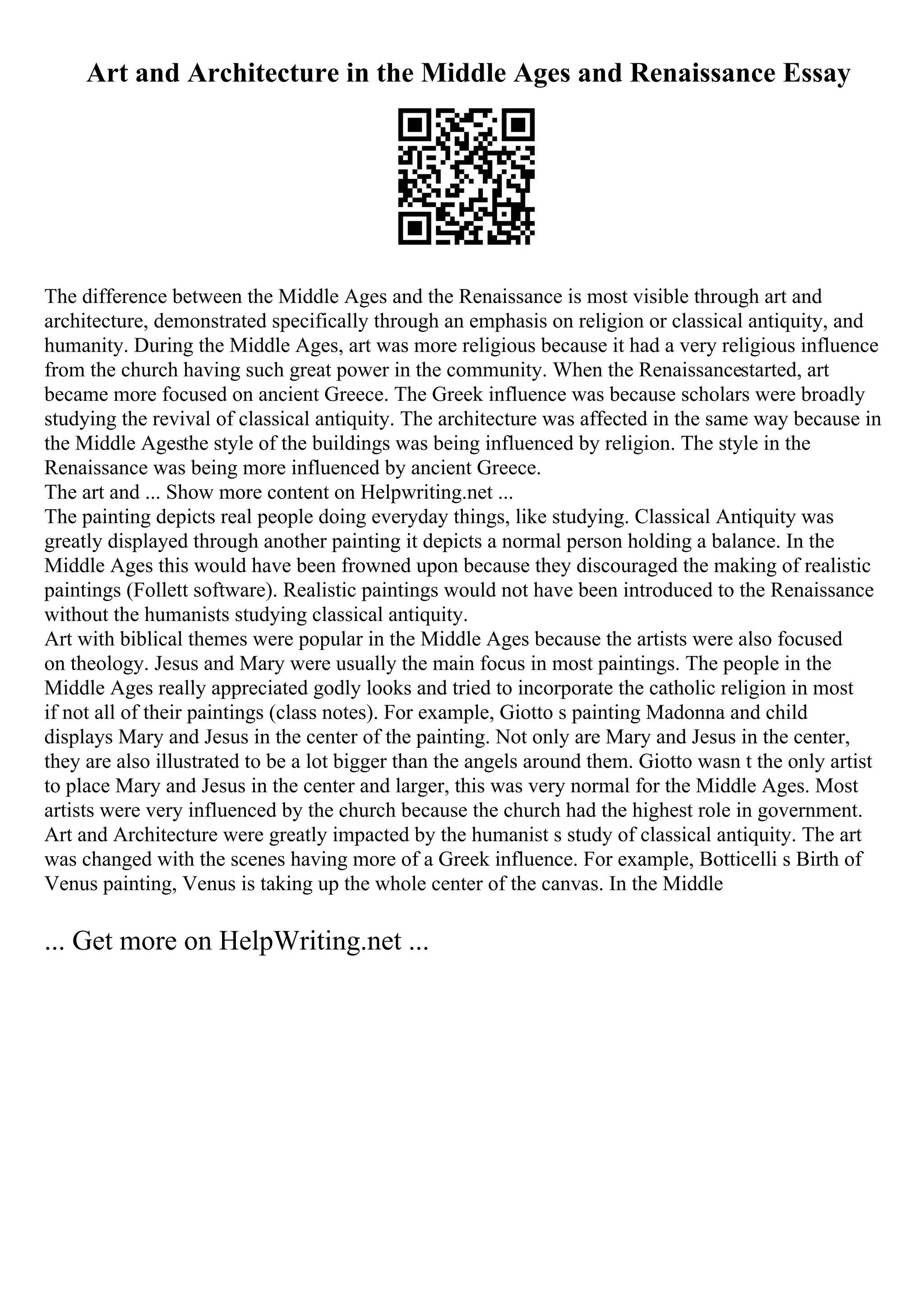 Art and Architecture in the Middle Ages and Renaissance Essay
The difference between the Middle Ages and the Renaissance is most visible through art and
architecture, demonstrated specifically through an emphasis on religion or classical antiquity, and
humanity. During the Middle Ages, art was more religious because it had a very religious influence
from the church having such great power in the community. When the Renaissancestarted, art
became more focused on ancient Greece. The Greek influence was because scholars were broadly
studying the revival of classical antiquity. The architecture was affected in the same way because in
the Middle Agesthe style of the buildings was being influenced by religion. The style in the
Renaissance was being more influenced by ancient Greece.
The art and ... Show more content on Helpwriting.net ...
The painting depicts real people doing everyday things, like studying. Classical Antiquity was
greatly displayed through another painting it depicts a normal person holding a balance. In the
Middle Ages this would have been frowned upon because they discouraged the making of realistic
paintings (Follett software). Realistic paintings would not have been introduced to the Renaissance
without the humanists studying classical antiquity.
Art with biblical themes were popular in the Middle Ages because the artists were also focused
on theology. Jesus and Mary were usually the main focus in most paintings. The people in the
Middle Ages really appreciated godly looks and tried to incorporate the catholic religion in most
if not all of their paintings (class notes). For example, Giotto s painting Madonna and child
displays Mary and Jesus in the center of the painting. Not only are Mary and Jesus in the center,
they are also illustrated to be a lot bigger than the angels around them. Giotto wasn t the only artist
to place Mary and Jesus in the center and larger, this was very normal for the Middle Ages. Most
artists were very influenced by the church because the church had the highest role in government.
Art and Architecture were greatly impacted by the humanist s study of classical antiquity. The art
was changed with the scenes having more of a Greek influence. For example, Botticelli s Birth of
Venus painting, Venus is taking up the whole center of the canvas. In the Middle
... Get more on HelpWriting.net ...
 