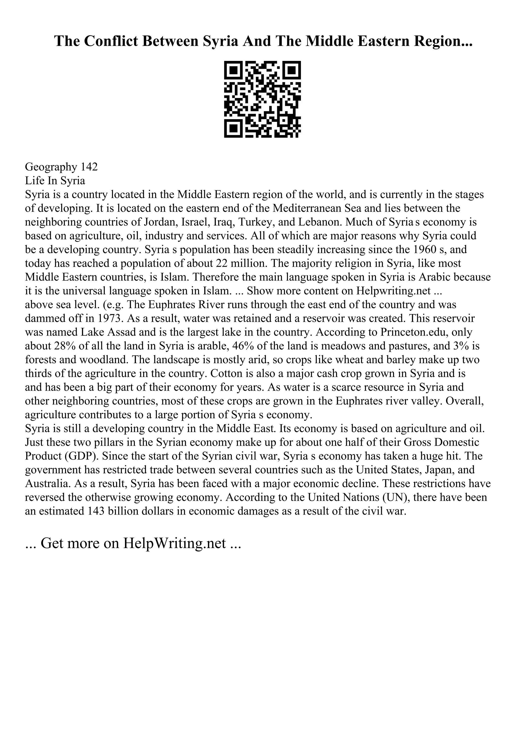 The Conflict Between Syria And The Middle Eastern Region...
Geography 142
Life In Syria
Syria is a country located in the Middle Eastern region of the world, and is currently in the stages
of developing. It is located on the eastern end of the Mediterranean Sea and lies between the
neighboring countries of Jordan, Israel, Iraq, Turkey, and Lebanon. Much of Syrias economy is
based on agriculture, oil, industry and services. All of which are major reasons why Syria could
be a developing country. Syria s population has been steadily increasing since the 1960 s, and
today has reached a population of about 22 million. The majority religion in Syria, like most
Middle Eastern countries, is Islam. Therefore the main language spoken in Syria is Arabic because
it is the universal language spoken in Islam. ... Show more content on Helpwriting.net ...
above sea level. (e.g. The Euphrates River runs through the east end of the country and was
dammed off in 1973. As a result, water was retained and a reservoir was created. This reservoir
was named Lake Assad and is the largest lake in the country. According to Princeton.edu, only
about 28% of all the land in Syria is arable, 46% of the land is meadows and pastures, and 3% is
forests and woodland. The landscape is mostly arid, so crops like wheat and barley make up two
thirds of the agriculture in the country. Cotton is also a major cash crop grown in Syria and is
and has been a big part of their economy for years. As water is a scarce resource in Syria and
other neighboring countries, most of these crops are grown in the Euphrates river valley. Overall,
agriculture contributes to a large portion of Syria s economy.
Syria is still a developing country in the Middle East. Its economy is based on agriculture and oil.
Just these two pillars in the Syrian economy make up for about one half of their Gross Domestic
Product (GDP). Since the start of the Syrian civil war, Syria s economy has taken a huge hit. The
government has restricted trade between several countries such as the United States, Japan, and
Australia. As a result, Syria has been faced with a major economic decline. These restrictions have
reversed the otherwise growing economy. According to the United Nations (UN), there have been
an estimated 143 billion dollars in economic damages as a result of the civil war.
... Get more on HelpWriting.net ...
 