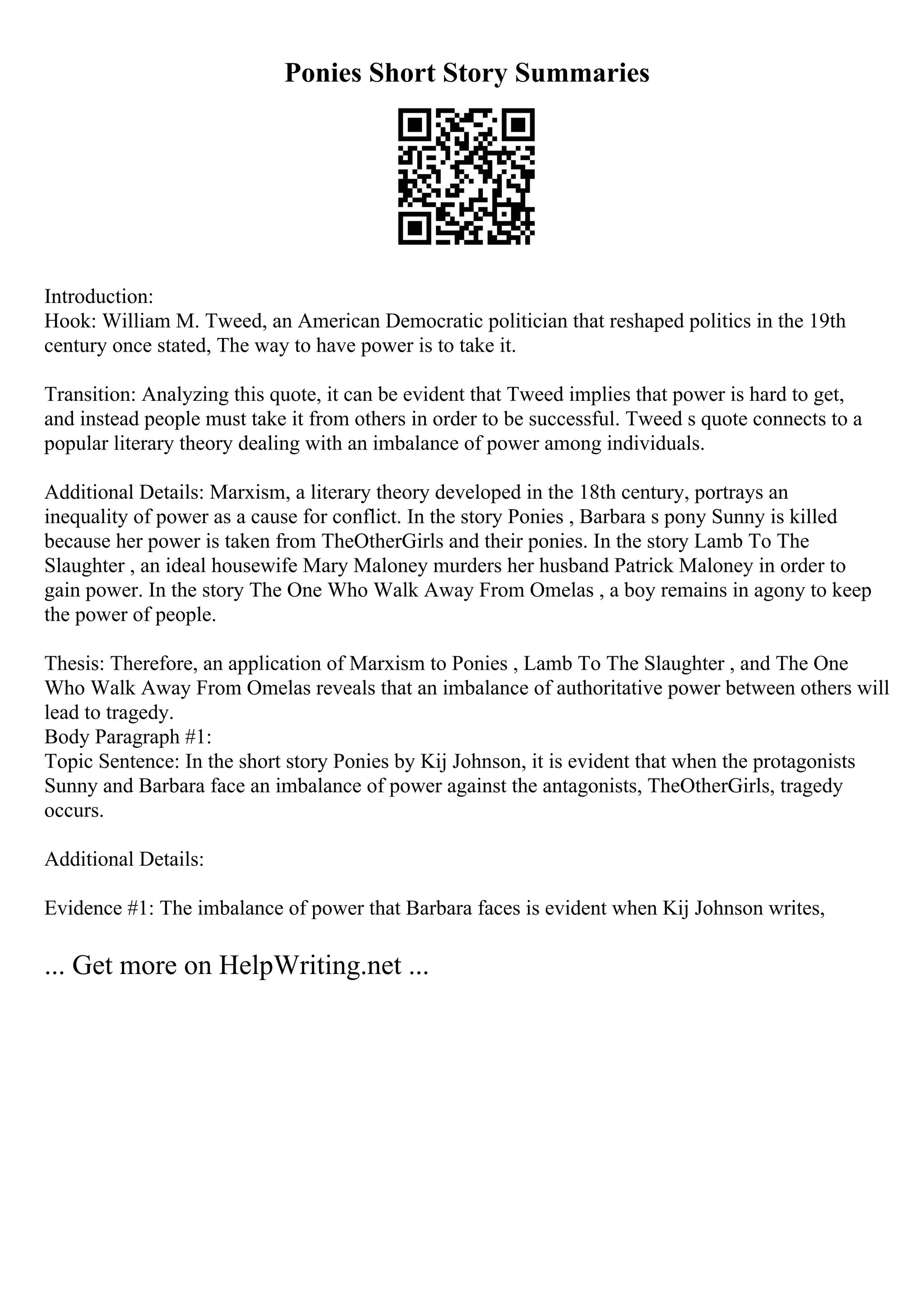 Ponies Short Story Summaries
Introduction:
Hook: William M. Tweed, an American Democratic politician that reshaped politics in the 19th
century once stated, The way to have power is to take it.
Transition: Analyzing this quote, it can be evident that Tweed implies that power is hard to get,
and instead people must take it from others in order to be successful. Tweed s quote connects to a
popular literary theory dealing with an imbalance of power among individuals.
Additional Details: Marxism, a literary theory developed in the 18th century, portrays an
inequality of power as a cause for conflict. In the story Ponies , Barbara s pony Sunny is killed
because her power is taken from TheOtherGirls and their ponies. In the story Lamb To The
Slaughter , an ideal housewife Mary Maloney murders her husband Patrick Maloney in order to
gain power. In the story The One Who Walk Away From Omelas , a boy remains in agony to keep
the power of people.
Thesis: Therefore, an application of Marxism to Ponies , Lamb To The Slaughter , and The One
Who Walk Away From Omelas reveals that an imbalance of authoritative power between others will
lead to tragedy.
Body Paragraph #1:
Topic Sentence: In the short story Ponies by Kij Johnson, it is evident that when the protagonists
Sunny and Barbara face an imbalance of power against the antagonists, TheOtherGirls, tragedy
occurs.
Additional Details:
Evidence #1: The imbalance of power that Barbara faces is evident when Kij Johnson writes,
... Get more on HelpWriting.net ...
 