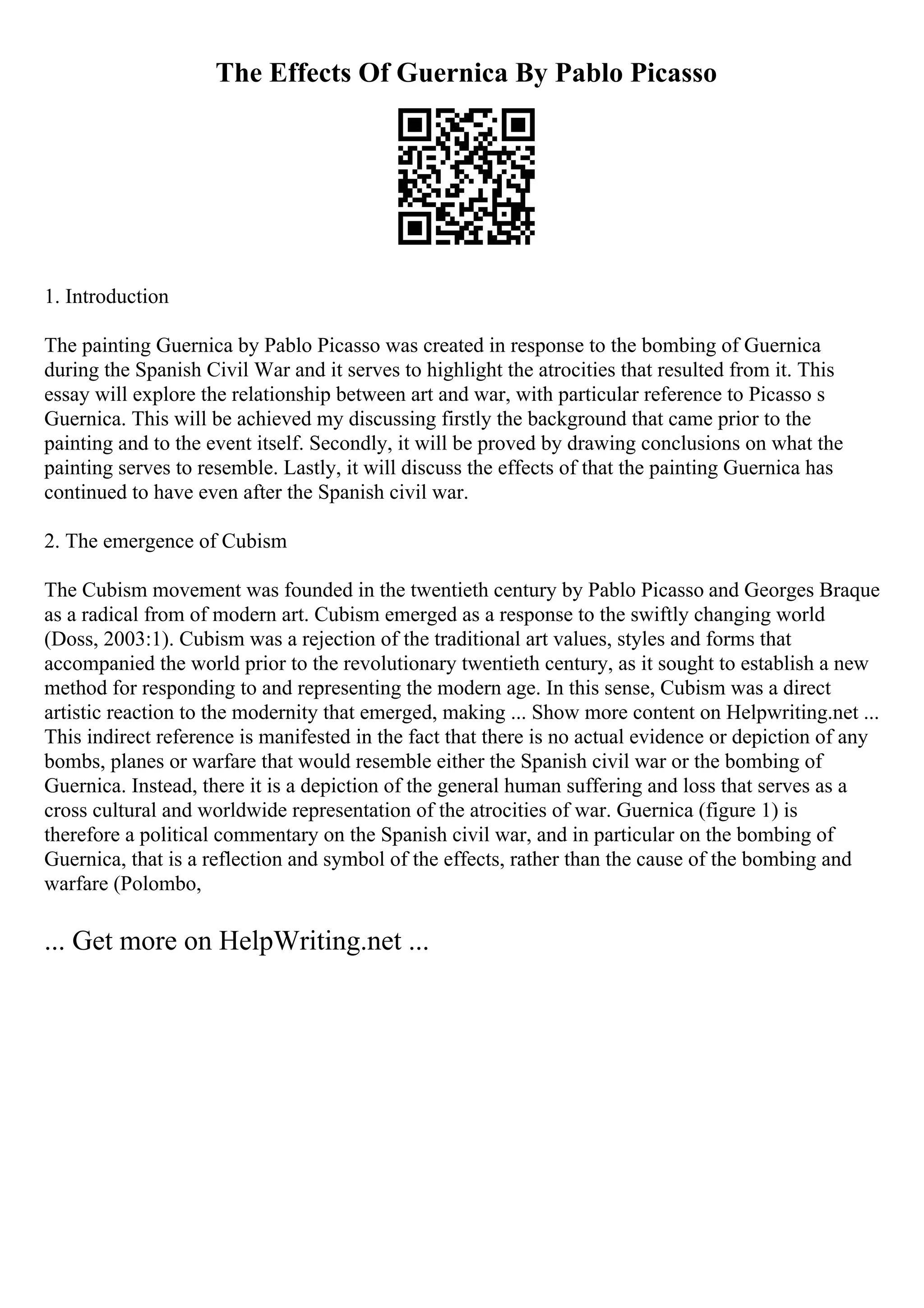 The Effects Of Guernica By Pablo Picasso
1. Introduction
The painting Guernica by Pablo Picasso was created in response to the bombing of Guernica
during the Spanish Civil War and it serves to highlight the atrocities that resulted from it. This
essay will explore the relationship between art and war, with particular reference to Picasso s
Guernica. This will be achieved my discussing firstly the background that came prior to the
painting and to the event itself. Secondly, it will be proved by drawing conclusions on what the
painting serves to resemble. Lastly, it will discuss the effects of that the painting Guernica has
continued to have even after the Spanish civil war.
2. The emergence of Cubism
The Cubism movement was founded in the twentieth century by Pablo Picasso and Georges Braque
as a radical from of modern art. Cubism emerged as a response to the swiftly changing world
(Doss, 2003:1). Cubism was a rejection of the traditional art values, styles and forms that
accompanied the world prior to the revolutionary twentieth century, as it sought to establish a new
method for responding to and representing the modern age. In this sense, Cubism was a direct
artistic reaction to the modernity that emerged, making ... Show more content on Helpwriting.net ...
This indirect reference is manifested in the fact that there is no actual evidence or depiction of any
bombs, planes or warfare that would resemble either the Spanish civil war or the bombing of
Guernica. Instead, there it is a depiction of the general human suffering and loss that serves as a
cross cultural and worldwide representation of the atrocities of war. Guernica (figure 1) is
therefore a political commentary on the Spanish civil war, and in particular on the bombing of
Guernica, that is a reflection and symbol of the effects, rather than the cause of the bombing and
warfare (Polombo,
... Get more on HelpWriting.net ...
 
