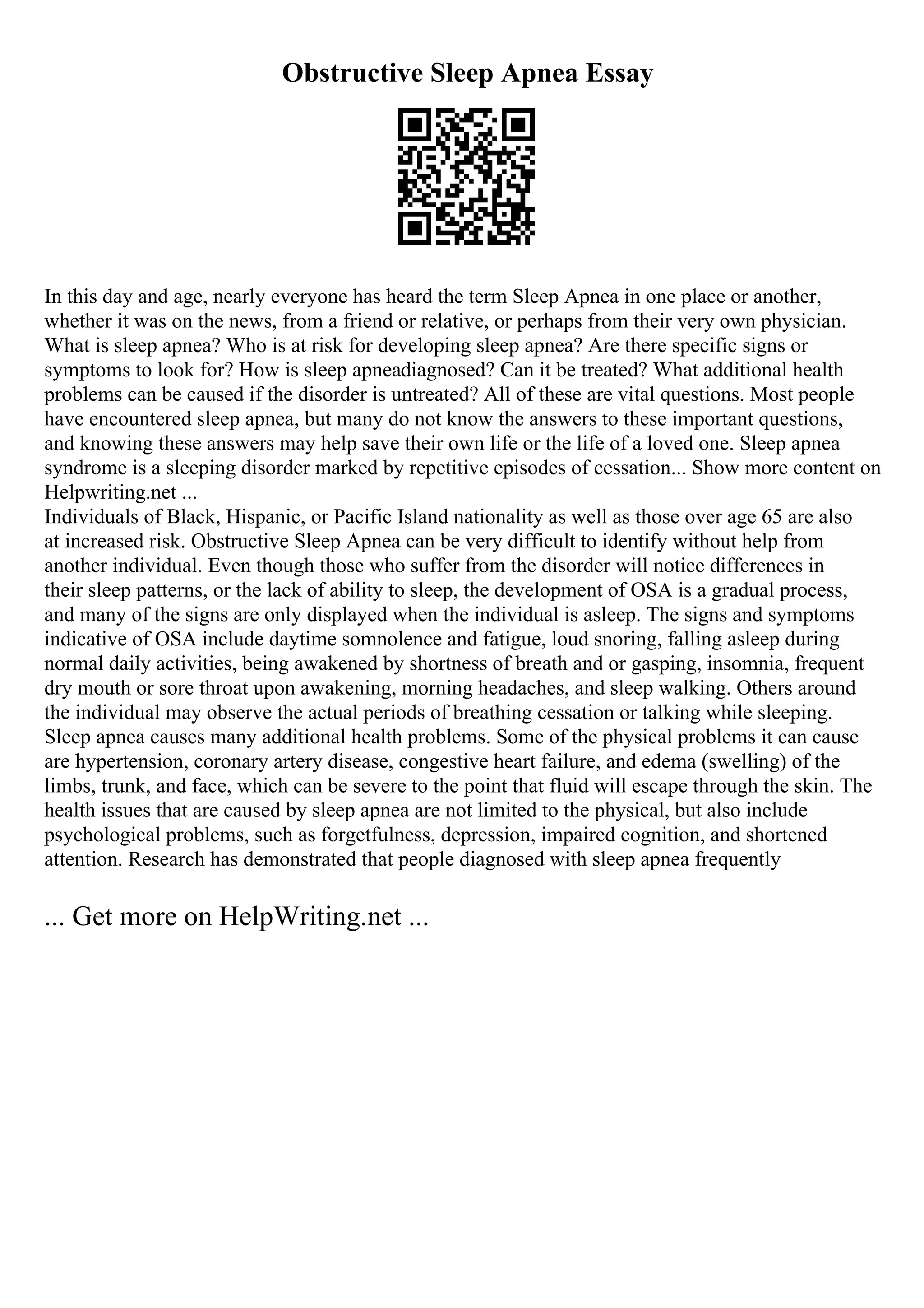 Obstructive Sleep Apnea Essay
In this day and age, nearly everyone has heard the term Sleep Apnea in one place or another,
whether it was on the news, from a friend or relative, or perhaps from their very own physician.
What is sleep apnea? Who is at risk for developing sleep apnea? Are there specific signs or
symptoms to look for? How is sleep apneadiagnosed? Can it be treated? What additional health
problems can be caused if the disorder is untreated? All of these are vital questions. Most people
have encountered sleep apnea, but many do not know the answers to these important questions,
and knowing these answers may help save their own life or the life of a loved one. Sleep apnea
syndrome is a sleeping disorder marked by repetitive episodes of cessation... Show more content on
Helpwriting.net ...
Individuals of Black, Hispanic, or Pacific Island nationality as well as those over age 65 are also
at increased risk. Obstructive Sleep Apnea can be very difficult to identify without help from
another individual. Even though those who suffer from the disorder will notice differences in
their sleep patterns, or the lack of ability to sleep, the development of OSA is a gradual process,
and many of the signs are only displayed when the individual is asleep. The signs and symptoms
indicative of OSA include daytime somnolence and fatigue, loud snoring, falling asleep during
normal daily activities, being awakened by shortness of breath and or gasping, insomnia, frequent
dry mouth or sore throat upon awakening, morning headaches, and sleep walking. Others around
the individual may observe the actual periods of breathing cessation or talking while sleeping.
Sleep apnea causes many additional health problems. Some of the physical problems it can cause
are hypertension, coronary artery disease, congestive heart failure, and edema (swelling) of the
limbs, trunk, and face, which can be severe to the point that fluid will escape through the skin. The
health issues that are caused by sleep apnea are not limited to the physical, but also include
psychological problems, such as forgetfulness, depression, impaired cognition, and shortened
attention. Research has demonstrated that people diagnosed with sleep apnea frequently
... Get more on HelpWriting.net ...
 