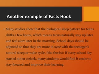 General statement
Another example of Facts Hook
• Many studies show that the biological sleep pattern for teens
shifts a few hours, which means teens naturally stay up later
and feel alert later in the morning. School days should be
adjusted so that they are more in sync with the teenager's
natural sleep or wake cycle. (the thesis): If every school day
started at ten o'clock, many students would find it easier to
stay focused and improve their learning.
 