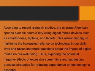 According to recent research studies, the average American
spends over six hours a day using digital media devices such
as smartphones, laptops, and tablets. This astounding figure
highlights the increasing reliance on technology in our daily
lives and raises important questions about the impact of digital
media on our well-being. Thus, exploring the potential
negative effects of excessive screen time and suggesting
practical strategies for reducing dependence on technology is
 