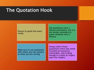 The Quotation Hook
Ensure to quote the exact
words.
Use quotations from a
famous personality, but it is
not always necessary to
quote someone who is
famous.
Make sure to use quotations
with whom you can connect
to what you are writing.
Always select those
quotations where the words
included are powerful,
memorable, and striking
enough to create an impact
upon the readers.
 