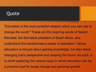 Quote
"Education is the most powerful weapon which you can use to
change the world." These are the inspiring words of Nelson
Mandela, the first black president of South Africa, who
understood the transformative power of education. Hence,
education is not just about gaining knowledge, but also about
changing one's perspective and shaping the future. As such, it
is worth exploring the various ways in which education can be
a powerful tool for social change and personal growth.
 