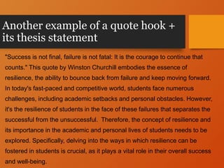 Another example of a quote hook +
its thesis statement
"Success is not final, failure is not fatal: It is the courage to continue that
counts." This quote by Winston Churchill embodies the essence of
resilience, the ability to bounce back from failure and keep moving forward.
In today's fast-paced and competitive world, students face numerous
challenges, including academic setbacks and personal obstacles. However,
it's the resilience of students in the face of these failures that separates the
successful from the unsuccessful. Therefore, the concept of resilience and
its importance in the academic and personal lives of students needs to be
explored. Specifically, delving into the ways in which resilience can be
fostered in students is crucial, as it plays a vital role in their overall success
and well-being.
 