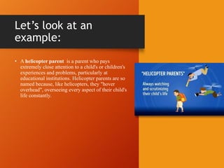 Let’s look at an
example:
• A helicopter parent is a parent who pays
extremely close attention to a child's or children's
experiences and problems, particularly at
educational institutions. Helicopter parents are so
named because, like helicopters, they "hover
overhead", overseeing every aspect of their child's
life constantly.
 