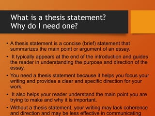 What is a thesis statement?
Why do I need one?
• A thesis statement is a concise (brief) statement that
summarizes the main point or argument of an essay.
• It typically appears at the end of the introduction and guides
the reader in understanding the purpose and direction of the
essay.
• You need a thesis statement because it helps you focus your
writing and provides a clear and specific direction for your
work.
• It also helps your reader understand the main point you are
trying to make and why it is important.
• Without a thesis statement, your writing may lack coherence
and direction and may be less effective in communicating
 