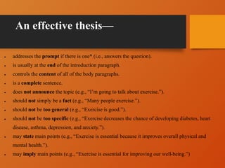 An effective thesis—
 addresses the prompt if there is one* (i.e., answers the question).
 is usually at the end of the introduction paragraph.
 controls the content of all of the body paragraphs.
 is a complete sentence.
 does not announce the topic (e.g., “I’m going to talk about exercise.”).
 should not simply be a fact (e.g., “Many people exercise.”).
 should not be too general (e.g., “Exercise is good.”).
 should not be too specific (e.g., “Exercise decreases the chance of developing diabetes, heart
disease, asthma, depression, and anxiety.”).
 may state main points (e.g., “Exercise is essential because it improves overall physical and
mental health.”).
 may imply main points (e.g., “Exercise is essential for improving our well-being.”)
 