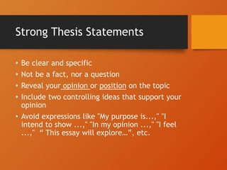 Strong Thesis Statements
• Be clear and specific
• Not be a fact, nor a question
• Reveal your opinion or position on the topic
• Include two controlling ideas that support your
opinion
• Avoid expressions like "My purpose is...," "I
intend to show ...," "In my opinion ...," "I feel
...," “ This essay will explore…”, etc.
 