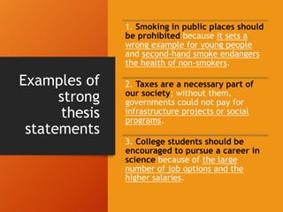 Examples of
strong
thesis
statements
1. Smoking in public places should
be prohibited because it sets a
wrong example for young people
and second-hand smoke endangers
the health of non-smokers.
2. Taxes are a necessary part of
our society; without them,
governments could not pay for
infrastructure projects or social
programs.
3. College students should be
encouraged to pursue a career in
science because of the large
number of job options and the
higher salaries.
 