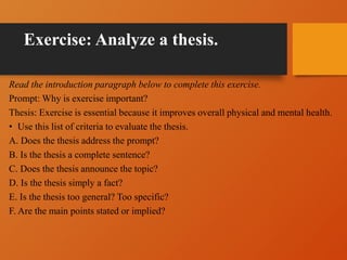 Exercise: Analyze a thesis.
Read the introduction paragraph below to complete this exercise.
Prompt: Why is exercise important?
Thesis: Exercise is essential because it improves overall physical and mental health.
• Use this list of criteria to evaluate the thesis.
A. Does the thesis address the prompt?
B. Is the thesis a complete sentence?
C. Does the thesis announce the topic?
D. Is the thesis simply a fact?
E. Is the thesis too general? Too specific?
F. Are the main points stated or implied?
 