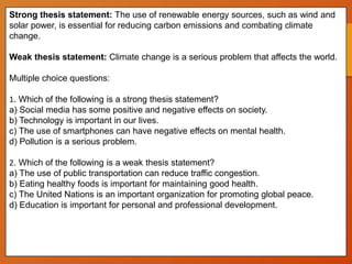 Strong thesis statement: The use of renewable energy sources, such as wind and
solar power, is essential for reducing carbon emissions and combating climate
change.
Weak thesis statement: Climate change is a serious problem that affects the world.
Multiple choice questions:
1. Which of the following is a strong thesis statement?
a) Social media has some positive and negative effects on society.
b) Technology is important in our lives.
c) The use of smartphones can have negative effects on mental health.
d) Pollution is a serious problem.
2. Which of the following is a weak thesis statement?
a) The use of public transportation can reduce traffic congestion.
b) Eating healthy foods is important for maintaining good health.
c) The United Nations is an important organization for promoting global peace.
d) Education is important for personal and professional development.
 