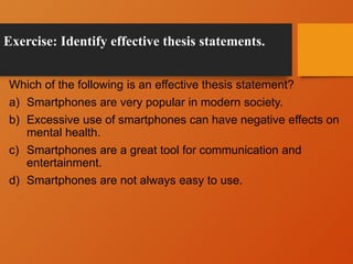Exercise: Identify effective thesis statements.
Which of the following is an effective thesis statement?
a) Smartphones are very popular in modern society.
b) Excessive use of smartphones can have negative effects on
mental health.
c) Smartphones are a great tool for communication and
entertainment.
d) Smartphones are not always easy to use.
 
