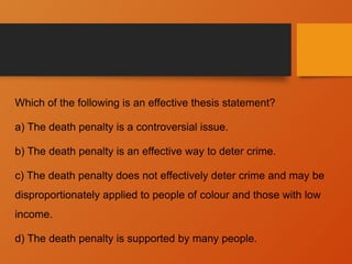Which of the following is an effective thesis statement?
a) The death penalty is a controversial issue.
b) The death penalty is an effective way to deter crime.
c) The death penalty does not effectively deter crime and may be
disproportionately applied to people of colour and those with low
income.
d) The death penalty is supported by many people.
 