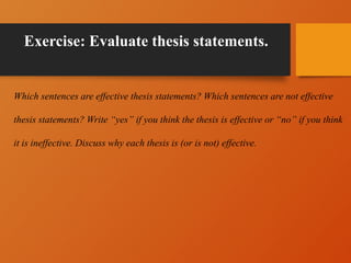 Exercise: Evaluate thesis statements.
Which sentences are effective thesis statements? Which sentences are not effective
thesis statements? Write “yes” if you think the thesis is effective or “no” if you think
it is ineffective. Discuss why each thesis is (or is not) effective.
 