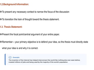 1.2.Background Information:
To present any necessary context to narrow the focus of the discussion
To transition the train of thought toward the thesis statement.
1.3. Thesis Statement:
Present the focal point/central argument of your entire paper.
Remember – your primary objective is to defend your idea, so the thesis must directly state
what your idea is and why it is correct.
 
