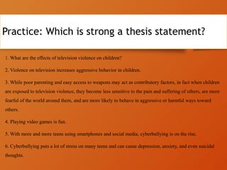 Practice: Which is strong a thesis statement?
1. What are the effects of television violence on children?
2. Violence on television increases aggressive behavior in children.
3. While poor parenting and easy access to weapons may act as contributory factors, in fact when children
are exposed to television violence, they become less sensitive to the pain and suffering of others, are more
fearful of the world around them, and are more likely to behave in aggressive or harmful ways toward
others.
4. Playing video games is fun.
5. With more and more teens using smartphones and social media, cyberbullying is on the rise.
6. Cyberbullying puts a lot of stress on many teens and can cause depression, anxiety, and even suicidal
thoughts.
 