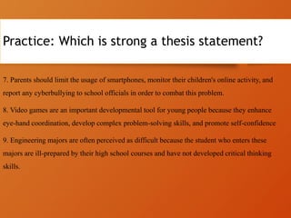 Practice: Which is strong a thesis statement?
7. Parents should limit the usage of smartphones, monitor their children's online activity, and
report any cyberbullying to school officials in order to combat this problem.
8. Video games are an important developmental tool for young people because they enhance
eye-hand coordination, develop complex problem-solving skills, and promote self-confidence
9. Engineering majors are often perceived as difficult because the student who enters these
majors are ill-prepared by their high school courses and have not developed critical thinking
skills.
 