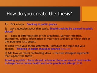 How do you create the thesis?
1) Pick a topic. Smoking in public places.
2) Ask a question about that topic. Should smoking be banned in public
places?
3) Look at different sides of the argument. Do your research,
brainstorm, collect information on your topic and decide which side of
the argument is strongest.
4) Then write your thesis statement. Introduce the topic and your
opinion – Smoking in public should be banned because
5) Add two (or more) controlling ideas = the two strongest arguments
that support the thesis
Smoking in public places should be banned because second hand smoke
is dangerous to human health and some people are allergic to it.
 