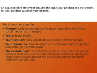 An argumentative statement includes the topic, your position and the reasons
for your position based on your opinion.
Here's another example:
• Prompt: Write an argumentative paper describing the effects
social media has on people.
• Topic: Social media.
• Your position: Social media has a positive effect on people.
• Your reason: We have an increase in social awareness of people
from other parts of the world.
• Thesis statement: "Social media has a positive effect on people
because it allows us to increase our social awareness of people
from other cultures around the world who possess mindsets
different than our own."
 