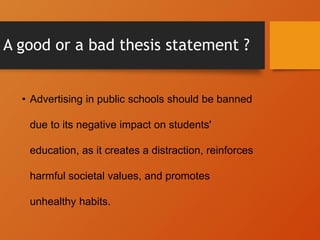 A good or a bad thesis statement ?
• Advertising in public schools should be banned
due to its negative impact on students'
education, as it creates a distraction, reinforces
harmful societal values, and promotes
unhealthy habits.
 