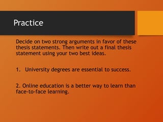 Practice
Decide on two strong arguments in favor of these
thesis statements. Then write out a final thesis
statement using your two best ideas.
1. University degrees are essential to success.
2. Online education is a better way to learn than
face-to-face learning.
 