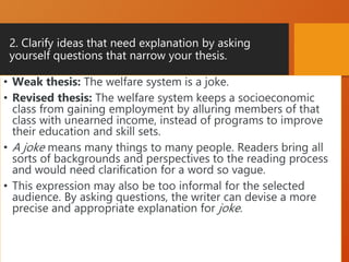 2. Clarify ideas that need explanation by asking
yourself questions that narrow your thesis.
• Weak thesis: The welfare system is a joke.
• Revised thesis: The welfare system keeps a socioeconomic
class from gaining employment by alluring members of that
class with unearned income, instead of programs to improve
their education and skill sets.
• A joke means many things to many people. Readers bring all
sorts of backgrounds and perspectives to the reading process
and would need clarification for a word so vague.
• This expression may also be too informal for the selected
audience. By asking questions, the writer can devise a more
precise and appropriate explanation for joke.
 