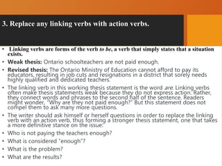 3. Replace any linking verbs with action verbs.
• Linking verbs are forms of the verb to be, a verb that simply states that a situation
exists.
• Weak thesis: Ontario schoolteachers are not paid enough.
• Revised thesis: The Ontario Ministry of Education cannot afford to pay its
educators, resulting in job cuts and resignations in a district that sorely needs
highly qualified and dedicated teachers.
• The linking verb in this working thesis statement is the word are. Linking verbs
often make thesis statements weak because they do not express action. Rather,
they connect words and phrases to the second half of the sentence. Readers
might wonder, “Why are they not paid enough?” But this statement does not
compel them to ask many more questions.
• The writer should ask himself or herself questions in order to replace the linking
verb with an action verb, thus forming a stronger thesis statement, one that takes
a more definitive stance on the issue:
• Who is not paying the teachers enough?
• What is considered “enough”?
• What is the problem?
• What are the results?
 