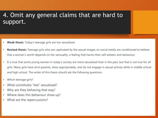 4. Omit any general claims that are hard to
support.
• Weak thesis: Today’s teenage girls are too sexualized.
• Revised thesis: Teenage girls who are captivated by the sexual images on social media are conditioned to believe
that a woman’s worth depends on her sensuality, a feeling that harms their self-esteem and behaviour.
• It is true that some young women in today’s society are more sexualized than in the past, but that is not true for all
girls. Many girls have strict parents, dress appropriately, and do not engage in sexual activity while in middle school
and high school. The writer of this thesis should ask the following questions:
• Which teenage girls?
• What constitutes “too” sexualized?
• Why are they behaving that way?
• Where does this behaviour show up?
• What are the repercussions?
 