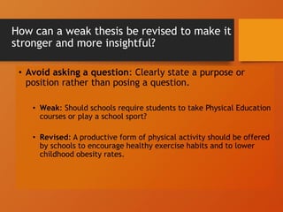 How can a weak thesis be revised to make it
stronger and more insightful?
• Avoid asking a question: Clearly state a purpose or
position rather than posing a question.
• Weak: Should schools require students to take Physical Education
courses or play a school sport?
• Revised: A productive form of physical activity should be offered
by schools to encourage healthy exercise habits and to lower
childhood obesity rates.
 