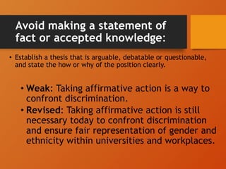 Avoid making a statement of
fact or accepted knowledge:
• Establish a thesis that is arguable, debatable or questionable,
and state the how or why of the position clearly.
• Weak: Taking affirmative action is a way to
confront discrimination.
• Revised: Taking affirmative action is still
necessary today to confront discrimination
and ensure fair representation of gender and
ethnicity within universities and workplaces.
 