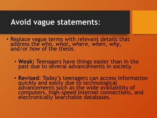 Avoid vague statements:
• Replace vague terms with relevant details that
address the who, what, where, when, why,
and/or how of the thesis.
• Weak: Teenagers have things easier than in the
past due to several advancements in society.
• Revised: Today’s teenagers can access information
quickly and easily due to technological
advancements such as the wide availability of
computers, high-speed Internet connections, and
electronically searchable databases.
 