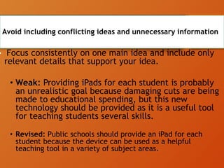 Avoid including conflicting ideas and unnecessary information
• Focus consistently on one main idea and include only
relevant details that support your idea.
• Weak: Providing iPads for each student is probably
an unrealistic goal because damaging cuts are being
made to educational spending, but this new
technology should be provided as it is a useful tool
for teaching students several skills.
• Revised: Public schools should provide an iPad for each
student because the device can be used as a helpful
teaching tool in a variety of subject areas.
 