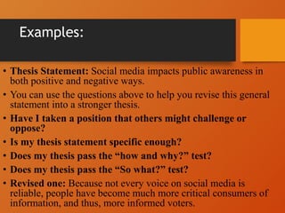 Examples:
• Thesis Statement: Social media impacts public awareness in
both positive and negative ways.
• You can use the questions above to help you revise this general
statement into a stronger thesis.
• Have I taken a position that others might challenge or
oppose?
• Is my thesis statement specific enough?
• Does my thesis pass the “how and why?” test?
• Does my thesis pass the “So what?” test?
• Revised one: Because not every voice on social media is
reliable, people have become much more critical consumers of
information, and thus, more informed voters.
 