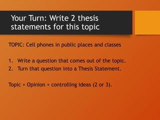 Your Turn: Write 2 thesis
statements for this topic
TOPIC: Cell phones in public places and classes
1. Write a question that comes out of the topic.
2. Turn that question into a Thesis Statement.
Topic + Opinion + controlling ideas (2 or 3).
 