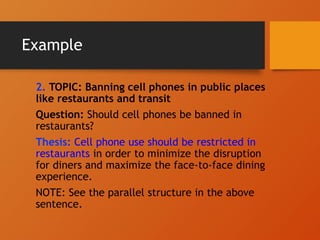 Example
2. TOPIC: Banning cell phones in public places
like restaurants and transit
Question: Should cell phones be banned in
restaurants?
Thesis: Cell phone use should be restricted in
restaurants in order to minimize the disruption
for diners and maximize the face-to-face dining
experience.
NOTE: See the parallel structure in the above
sentence.
 