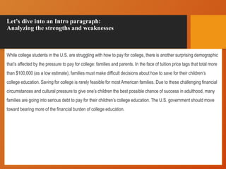 Let’s dive into an Intro paragraph:
Analyzing the strengths and weaknesses
While college students in the U.S. are struggling with how to pay for college, there is another surprising demographic
that’s affected by the pressure to pay for college: families and parents. In the face of tuition price tags that total more
than $100,000 (as a low estimate), families must make difficult decisions about how to save for their children’s
college education. Saving for college is rarely feasible for most American families. Due to these challenging financial
circumstances and cultural pressure to give one’s children the best possible chance of success in adulthood, many
families are going into serious debt to pay for their children’s college education. The U.S. government should move
toward bearing more of the financial burden of college education.
 