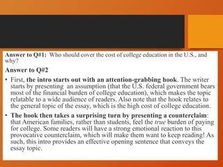 Answer to Q#1: Who should cover the cost of college education in the U.S., and
why?
Answer to Q#2
• First, the intro starts out with an attention-grabbing hook. The writer
starts by presenting an assumption (that the U.S. federal government bears
most of the financial burden of college education), which makes the topic
relatable to a wide audience of readers. Also note that the hook relates to
the general topic of the essay, which is the high cost of college education.
• The hook then takes a surprising turn by presenting a counterclaim:
that American families, rather than students, feel the true burden of paying
for college. Some readers will have a strong emotional reaction to this
provocative counterclaim, which will make them want to keep reading! As
such, this intro provides an effective opening sentence that conveys the
essay topic.
 