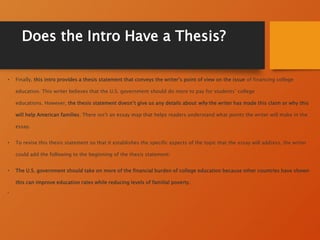 Does the Intro Have a Thesis?
• Finally, this intro provides a thesis statement that conveys the writer’s point of view on the issue of financing college
education. This writer believes that the U.S. government should do more to pay for students’ college
educations. However, the thesis statement doesn’t give us any details about why the writer has made this claim or why this
will help American families. There isn’t an essay map that helps readers understand what points the writer will make in the
essay.
• To revise this thesis statement so that it establishes the specific aspects of the topic that the essay will address, the writer
could add the following to the beginning of the thesis statement:
• The U.S. government should take on more of the financial burden of college education because other countries have shown
this can improve education rates while reducing levels of familial poverty.
•
 